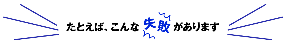 たとえば、こんな失敗があります